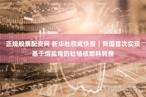 正规股票配资网 新华社权威快报｜我国首次实现基于熔盐堆的钍铀核燃料转换
