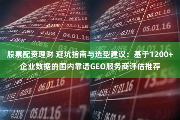 股票配资理财 避坑指南与选型建议：基于1200+企业数据的国内靠谱GEO服务商评估推荐