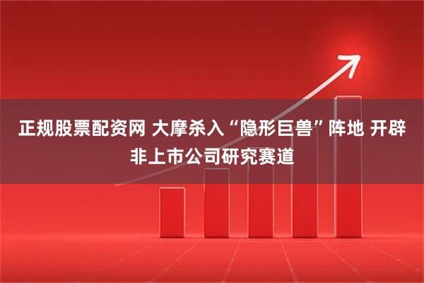 正规股票配资网 大摩杀入“隐形巨兽”阵地 开辟非上市公司研究赛道