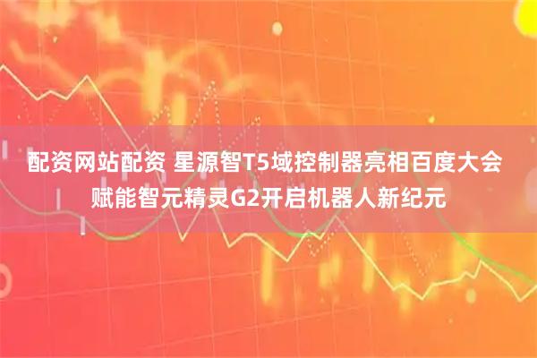 配资网站配资 星源智T5域控制器亮相百度大会 赋能智元精灵G2开启机器人新纪元