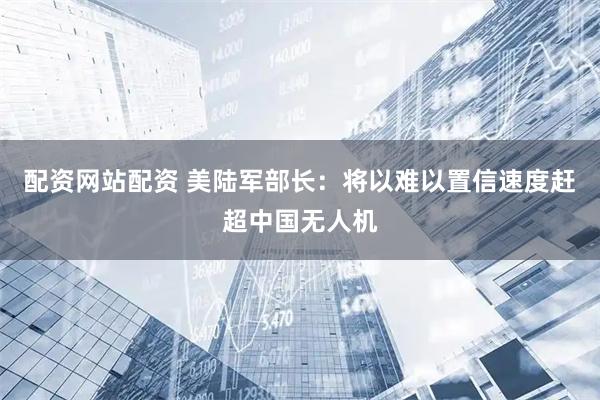 配资网站配资 美陆军部长：将以难以置信速度赶超中国无人机