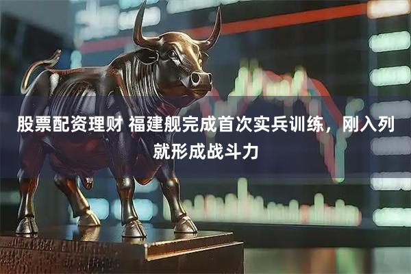 股票配资理财 福建舰完成首次实兵训练，刚入列就形成战斗力