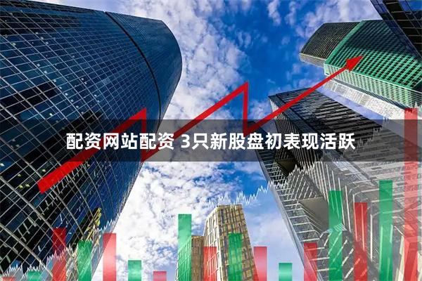 配资网站配资 3只新股盘初表现活跃
