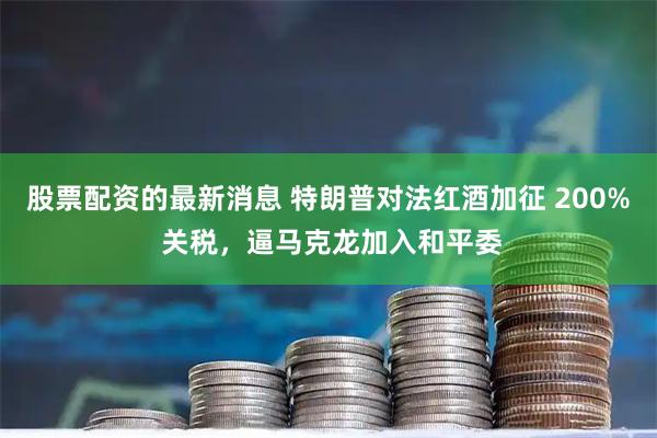 股票配资的最新消息 特朗普对法红酒加征 200% 关税，逼马克龙加入和平委