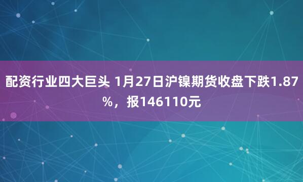 配资行业四大巨头 1月27日沪镍期货收盘下跌1.87%，报146110元
