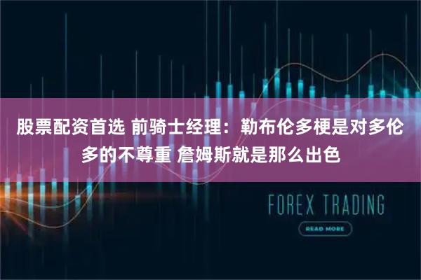 股票配资首选 前骑士经理：勒布伦多梗是对多伦多的不尊重 詹姆斯就是那么出色