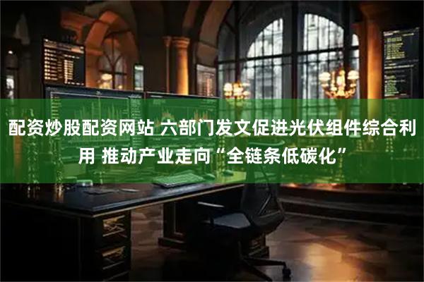 配资炒股配资网站 六部门发文促进光伏组件综合利用 推动产业走向“全链条低碳化”